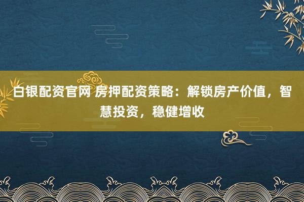 白银配资官网 房押配资策略：解锁房产价值，智慧投资，稳健增收