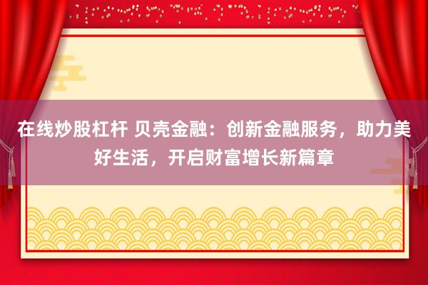 在线炒股杠杆 贝壳金融：创新金融服务，助力美好生活，开启财富增长新篇章