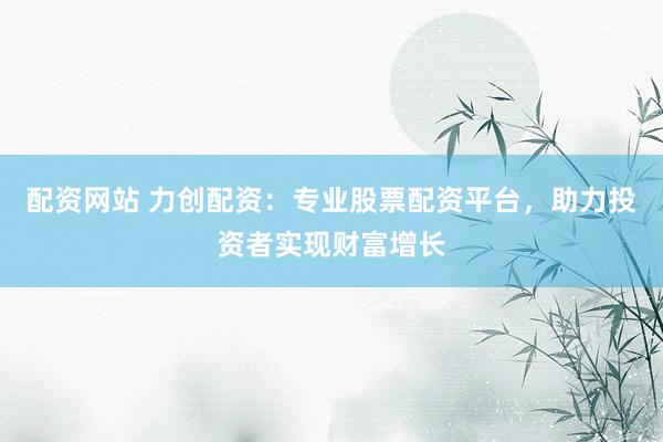 配资网站 力创配资：专业股票配资平台，助力投资者实现财富增长