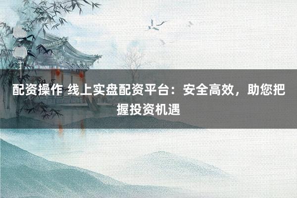 配资操作 线上实盘配资平台：安全高效，助您把握投资机遇