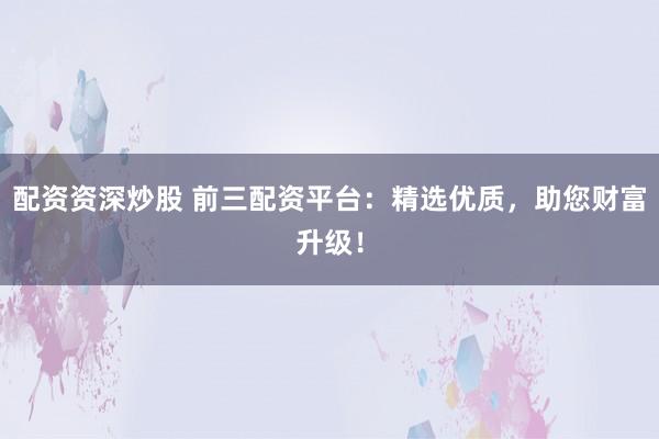 配资资深炒股 前三配资平台：精选优质，助您财富升级！