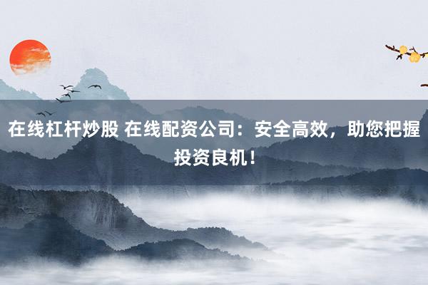 在线杠杆炒股 在线配资公司：安全高效，助您把握投资良机！