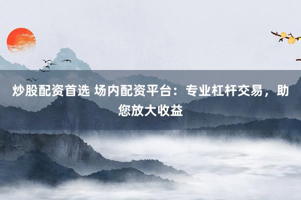 炒股配资首选 场内配资平台：专业杠杆交易，助您放大收益