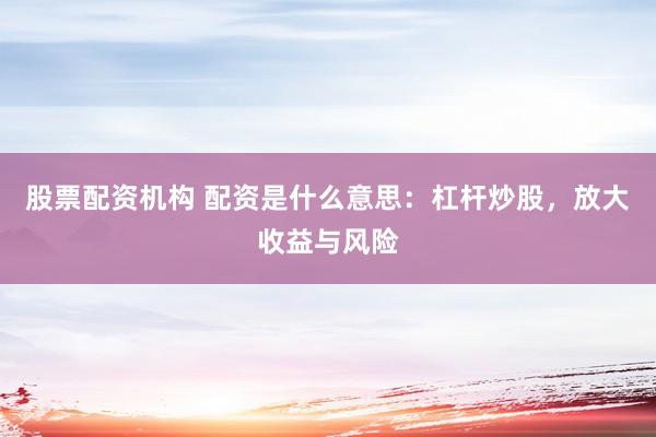 股票配资机构 配资是什么意思：杠杆炒股，放大收益与风险