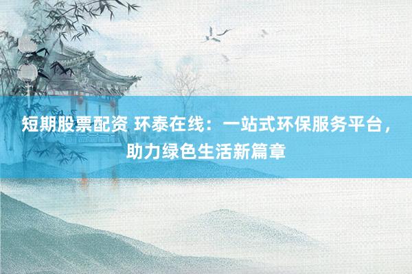短期股票配资 环泰在线：一站式环保服务平台，助力绿色生活新篇章