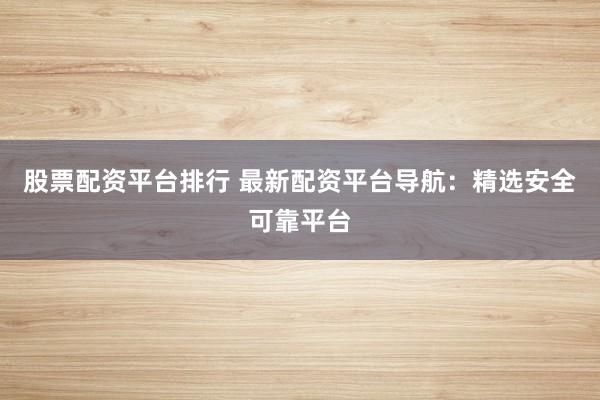股票配资平台排行 最新配资平台导航：精选安全可靠平台