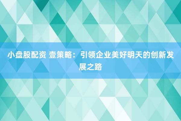 小盘股配资 壹策略：引领企业美好明天的创新发展之路