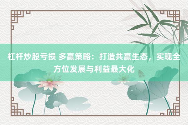 杠杆炒股亏损 多赢策略：打造共赢生态，实现全方位发展与利益最大化