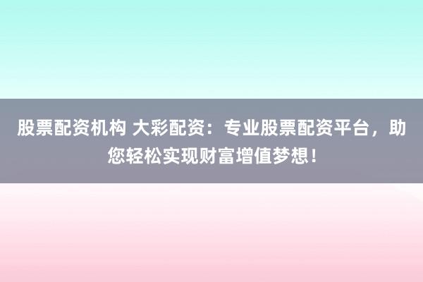 股票配资机构 大彩配资：专业股票配资平台，助您轻松实现财富增值梦想！