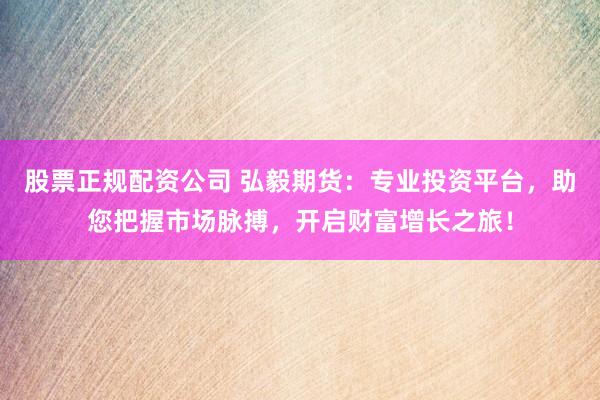 股票正规配资公司 弘毅期货：专业投资平台，助您把握市场脉搏，开启财富增长之旅！