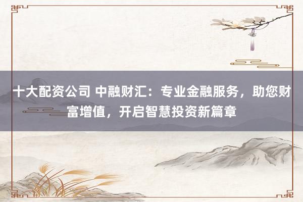 十大配资公司 中融财汇：专业金融服务，助您财富增值，开启智慧投资新篇章
