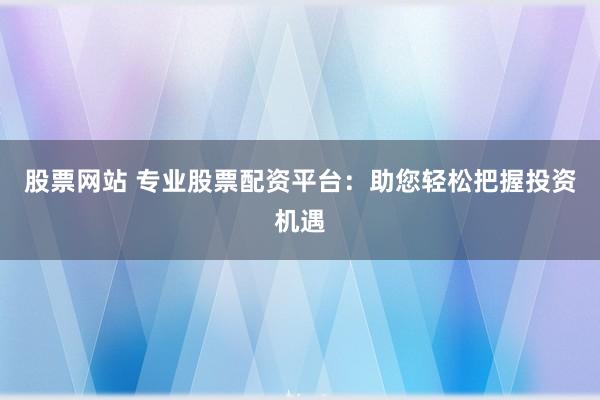 股票网站 专业股票配资平台：助您轻松把握投资机遇