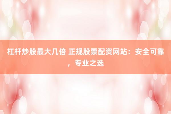 杠杆炒股最大几倍 正规股票配资网站：安全可靠，专业之选