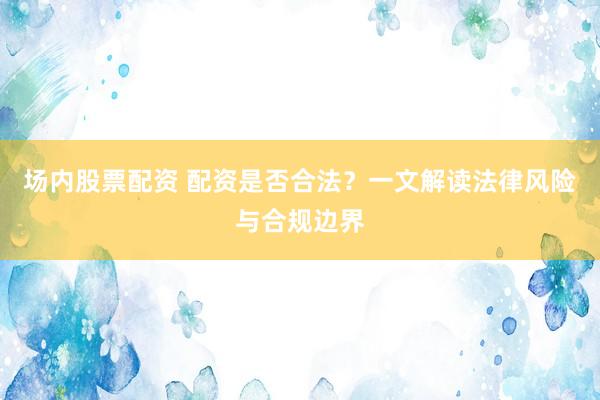 场内股票配资 配资是否合法？一文解读法律风险与合规边界