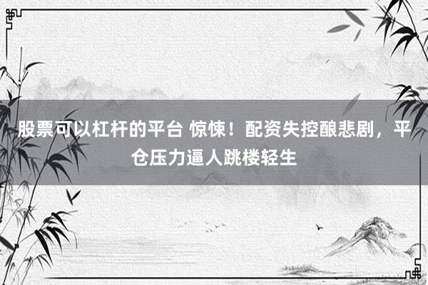 股票可以杠杆的平台 惊悚！配资失控酿悲剧，平仓压力逼人跳楼轻生