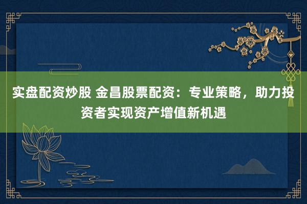 实盘配资炒股 金昌股票配资：专业策略，助力投资者实现资产增值新机遇