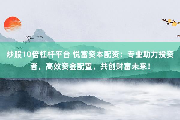 炒股10倍杠杆平台 悦富资本配资：专业助力投资者，高效资金配置，共创财富未来！