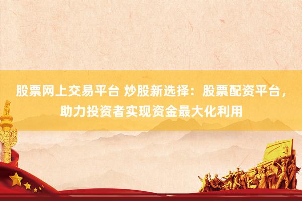 股票网上交易平台 炒股新选择：股票配资平台，助力投资者实现资金最大化利用
