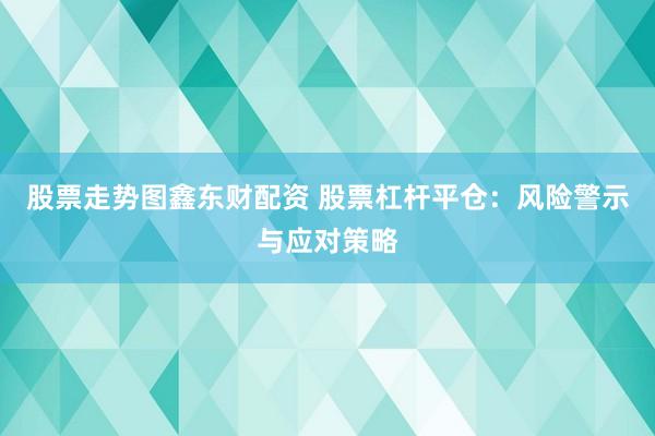 股票走势图鑫东财配资 股票杠杆平仓：风险警示与应对策略