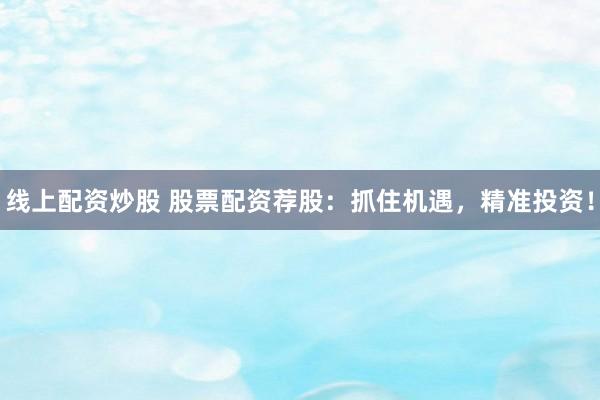 线上配资炒股 股票配资荐股：抓住机遇，精准投资！