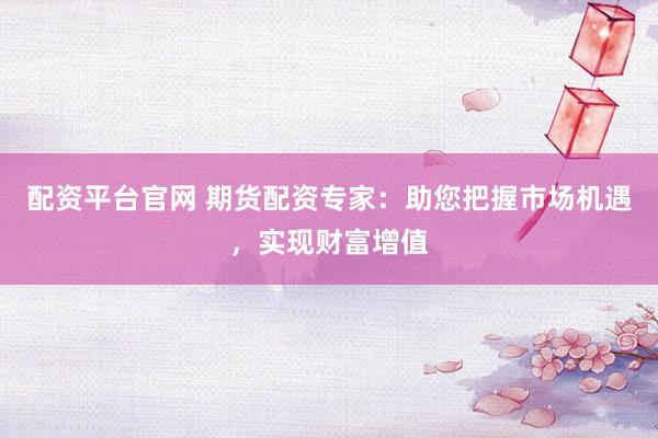 配资平台官网 期货配资专家：助您把握市场机遇，实现财富增值