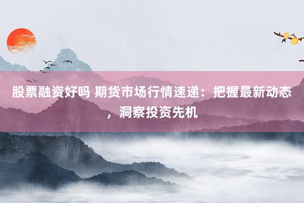 股票融资好吗 期货市场行情速递：把握最新动态，洞察投资先机