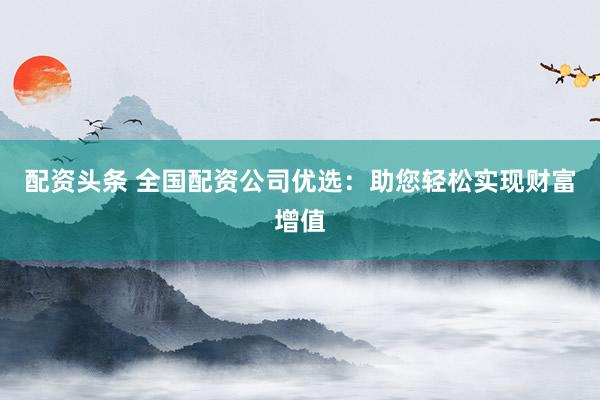 配资头条 全国配资公司优选：助您轻松实现财富增值