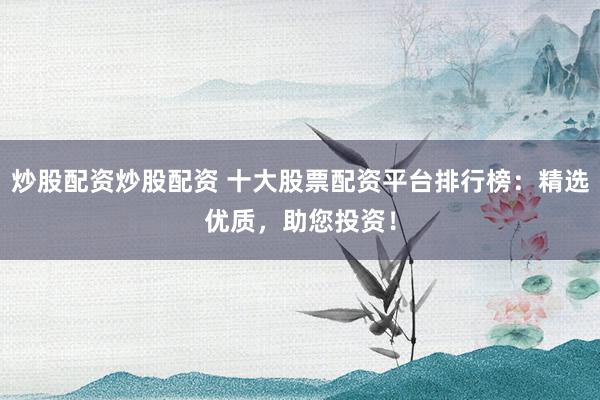 炒股配资炒股配资 十大股票配资平台排行榜：精选优质，助您投资！