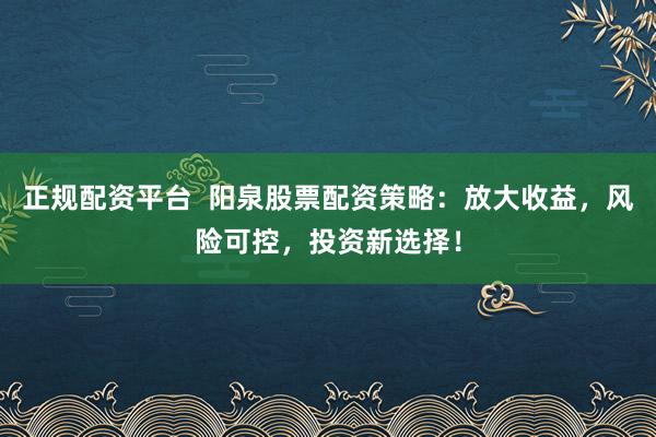 正规配资平台  阳泉股票配资策略：放大收益，风险可控，投资新选择！