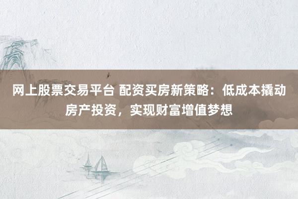 网上股票交易平台 配资买房新策略：低成本撬动房产投资，实现财富增值梦想