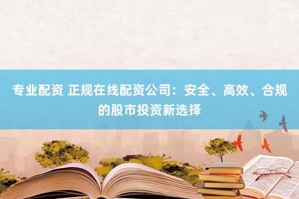 专业配资 正规在线配资公司：安全、高效、合规的股市投资新选择