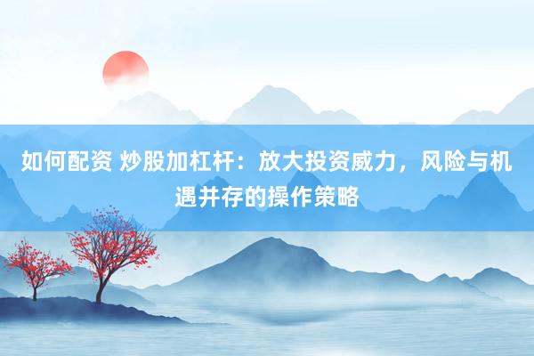 如何配资 炒股加杠杆：放大投资威力，风险与机遇并存的操作策略