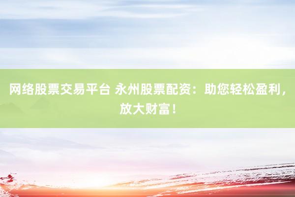 网络股票交易平台 永州股票配资：助您轻松盈利，放大财富！