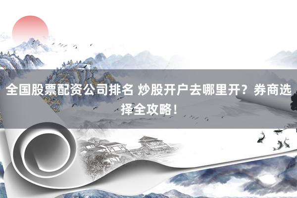 全国股票配资公司排名 炒股开户去哪里开？券商选择全攻略！