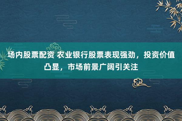 场内股票配资 农业银行股票表现强劲，投资价值凸显，市场前景广阔引关注