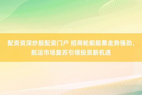 配资资深炒股配资门户 招商轮船股票走势强劲，航运市场复苏引领投资新机遇