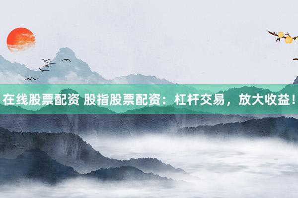 在线股票配资 股指股票配资：杠杆交易，放大收益！