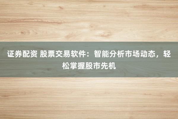 证券配资 股票交易软件：智能分析市场动态，轻松掌握股市先机