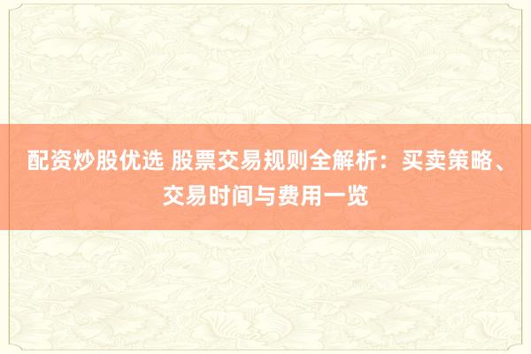 配资炒股优选 股票交易规则全解析：买卖策略、交易时间与费用一览