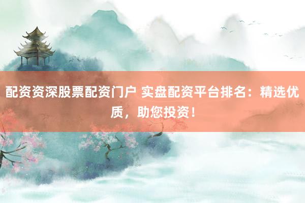 配资资深股票配资门户 实盘配资平台排名：精选优质，助您投资！