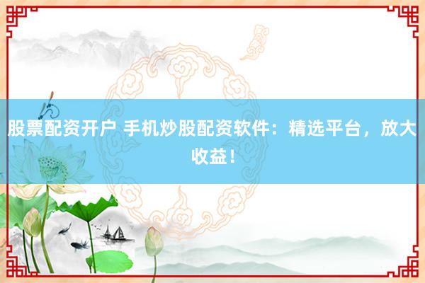 股票配资开户 手机炒股配资软件：精选平台，放大收益！
