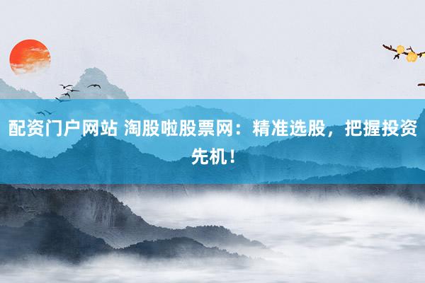 配资门户网站 淘股啦股票网：精准选股，把握投资先机！