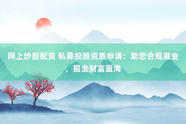 网上炒股配资 私募投顾资质申请：助您合规展业，掘金财富蓝海