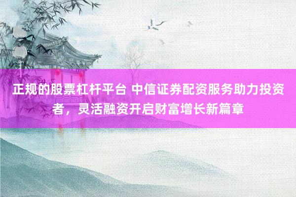 正规的股票杠杆平台 中信证券配资服务助力投资者，灵活融资开启财富增长新篇章