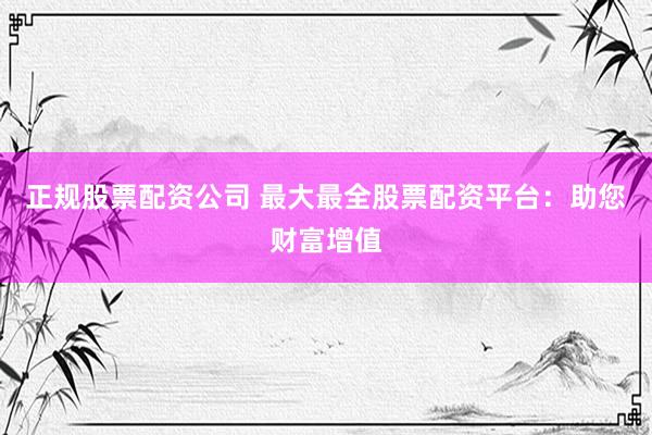 正规股票配资公司 最大最全股票配资平台：助您财富增值