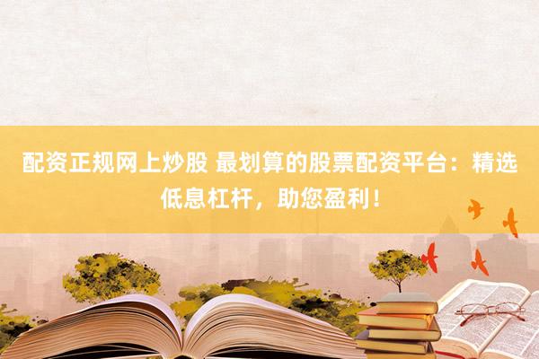 配资正规网上炒股 最划算的股票配资平台：精选低息杠杆，助您盈利！