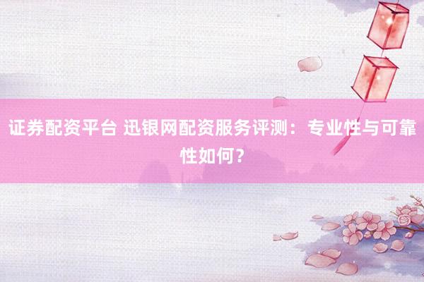 证券配资平台 迅银网配资服务评测：专业性与可靠性如何？