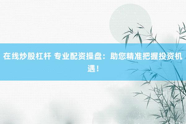 在线炒股杠杆 专业配资操盘：助您精准把握投资机遇！