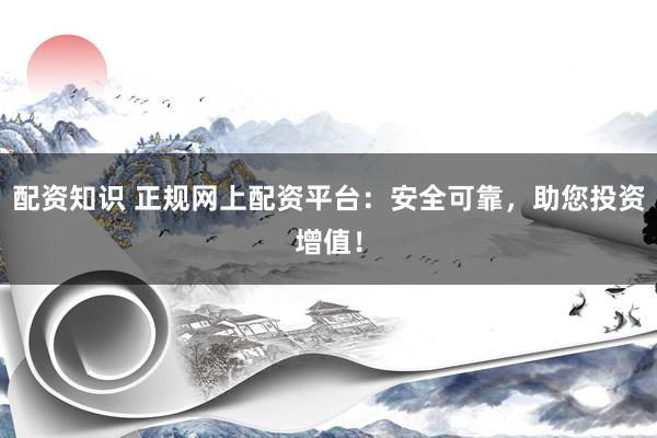 配资知识 正规网上配资平台：安全可靠，助您投资增值！