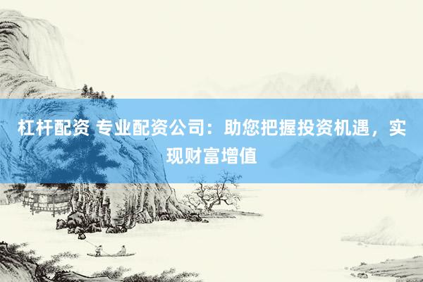 杠杆配资 专业配资公司：助您把握投资机遇，实现财富增值